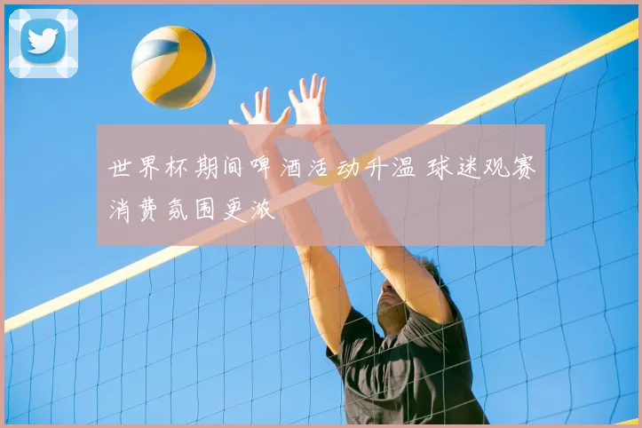 世界杯期间啤酒活动升温 球迷观赛消费氛围更浓