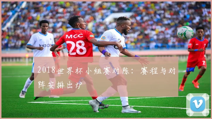 2018世界杯小组赛对陈:赛程与对阵安排出炉