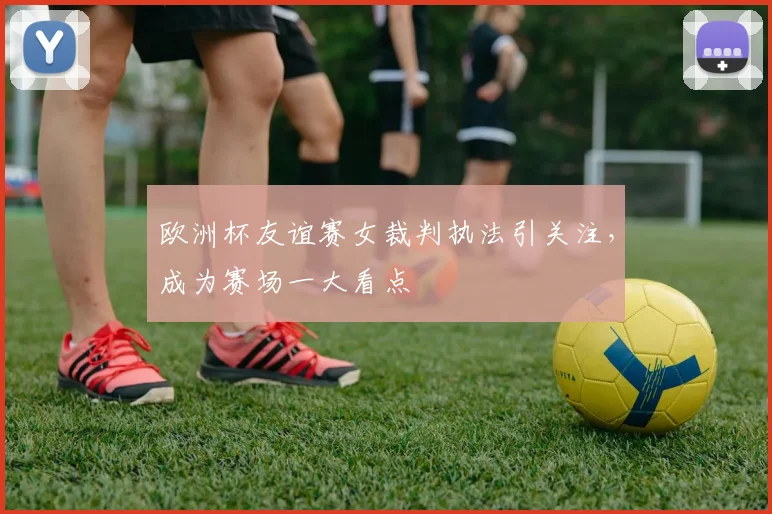 欧洲杯友谊赛女裁判执法引关注,成为赛场一大看点