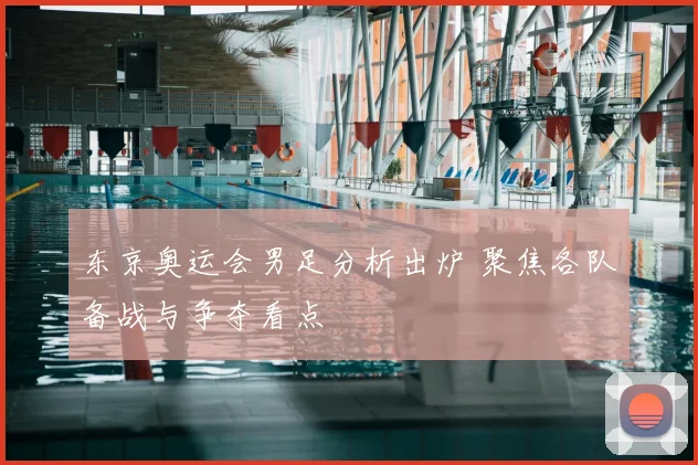 东京奥运会男足分析出炉 聚焦各队备战与争夺看点