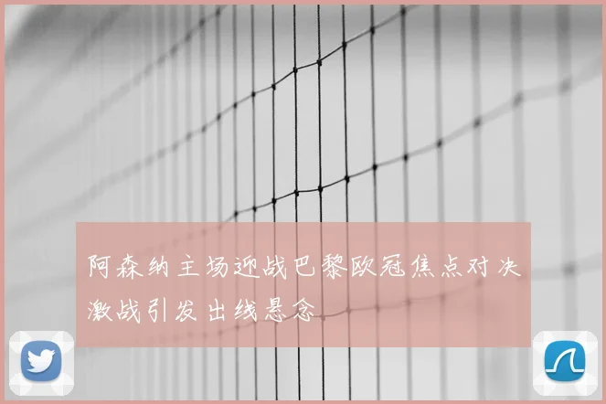 阿森纳主场迎战巴黎欧冠焦点对决激战引发出线悬念