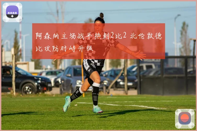 阿森纳主场战平热刺2比2 北伦敦德比攻防对峙升级