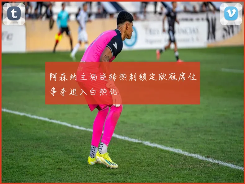 阿森纳主场逆转热刺锁定欧冠席位争夺进入白热化
