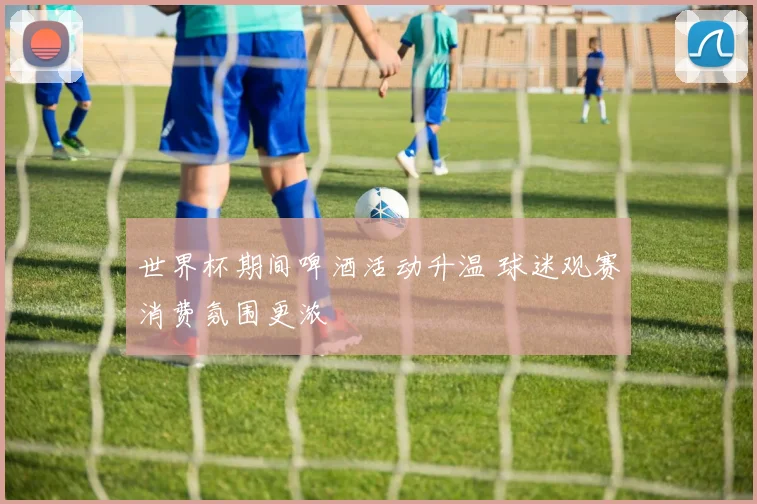 世界杯期间啤酒活动升温 球迷观赛消费氛围更浓