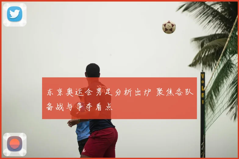 东京奥运会男足分析出炉 聚焦各队备战与争夺看点