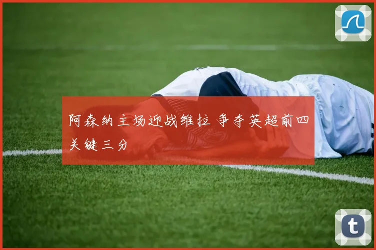 阿森纳主场迎战维拉 争夺英超前四关键三分