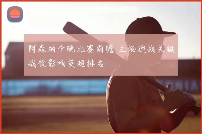 阿森纳今晚比赛前瞻 主场迎战关键战役影响英超排名
