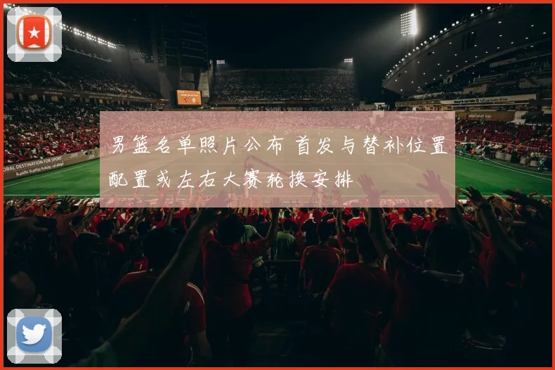 男篮名单照片公布 首发与替补位置配置或左右大赛轮换安排