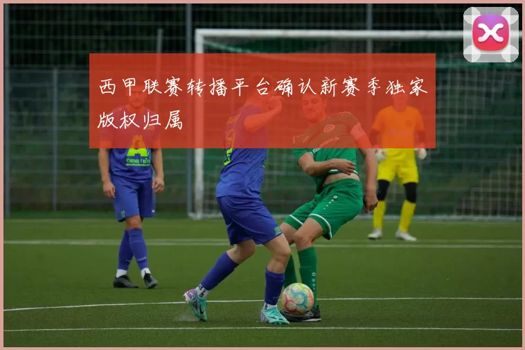 西甲联赛转播平台确认新赛季独家版权归属