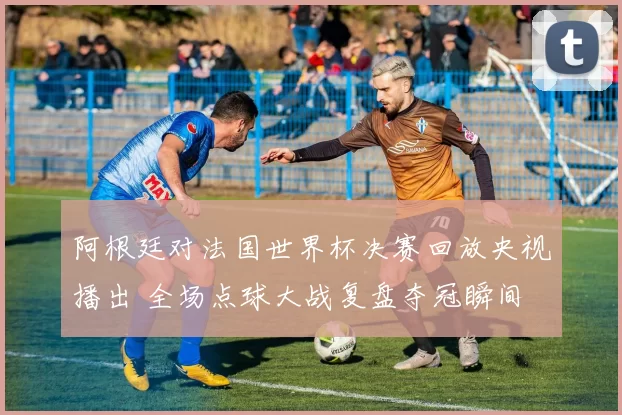 阿根廷对法国世界杯决赛回放央视播出 全场点球大战复盘夺冠瞬间