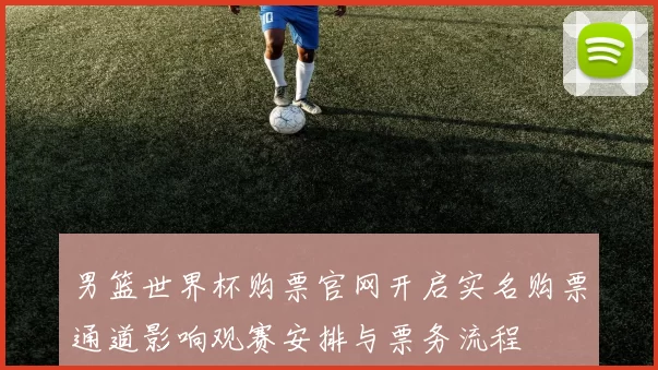 男篮世界杯购票官网开启实名购票通道影响观赛安排与票务流程
