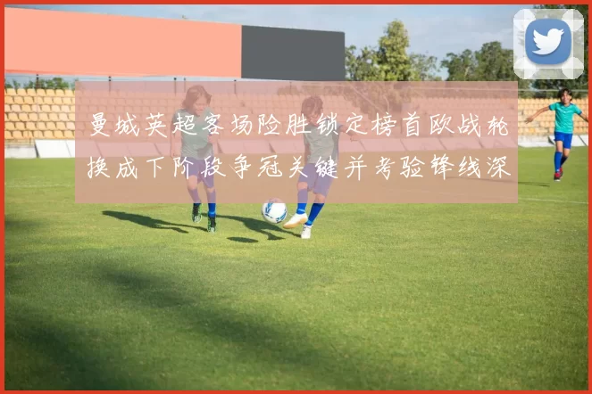 曼城英超客场险胜锁定榜首欧战轮换成下阶段争冠关键并考验锋线深度