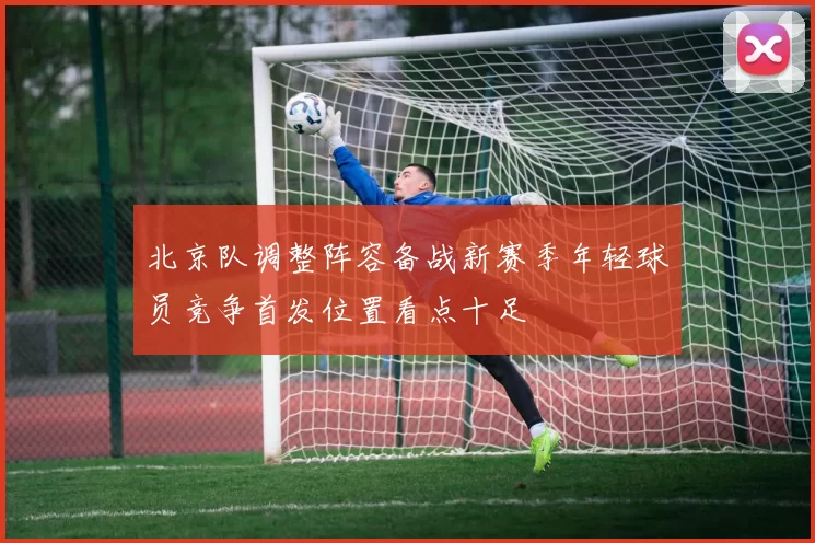 北京队调整阵容备战新赛季年轻球员竞争首发位置看点十足
