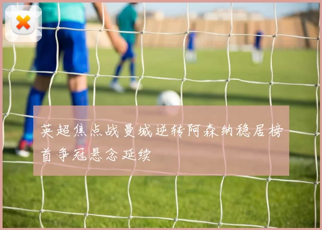 英超焦点战曼城逆转阿森纳稳居榜首争冠悬念延续