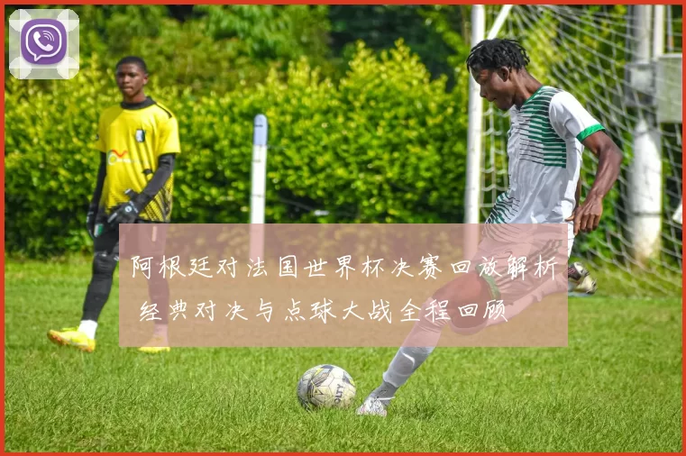 阿根廷对法国世界杯决赛回放解析 经典对决与点球大战全程回顾