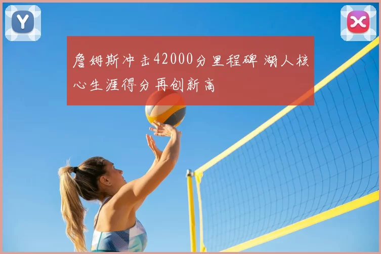 詹姆斯冲击42000分里程碑 湖人核心生涯得分再创新高