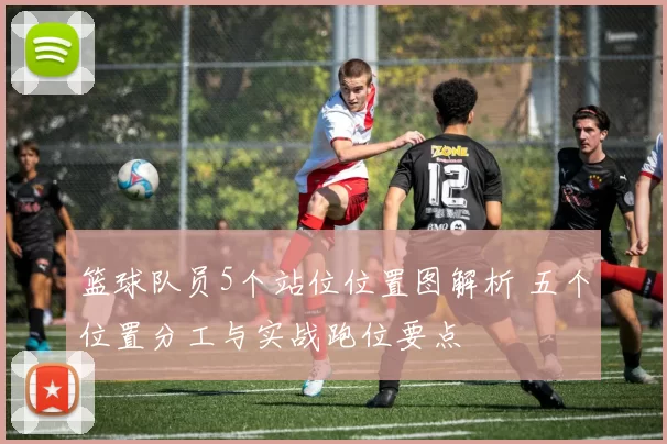 篮球队员5个站位位置图解析 五个位置分工与实战跑位要点