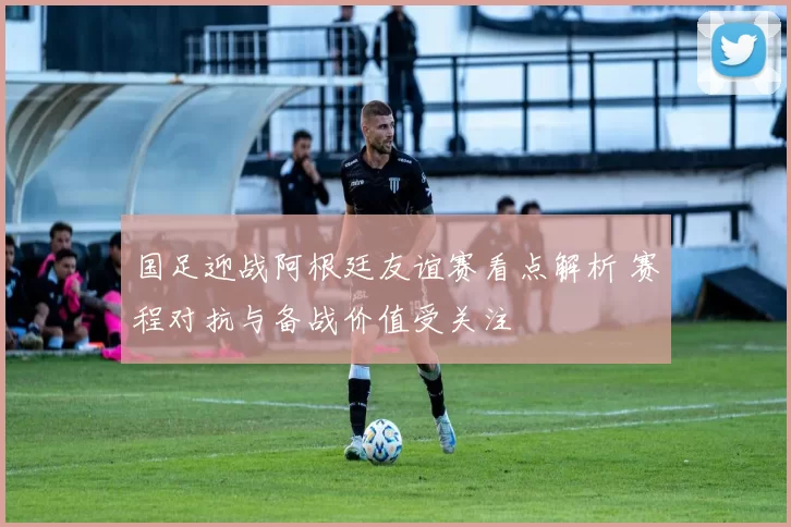 国足迎战阿根廷友谊赛看点解析 赛程对抗与备战价值受关注
