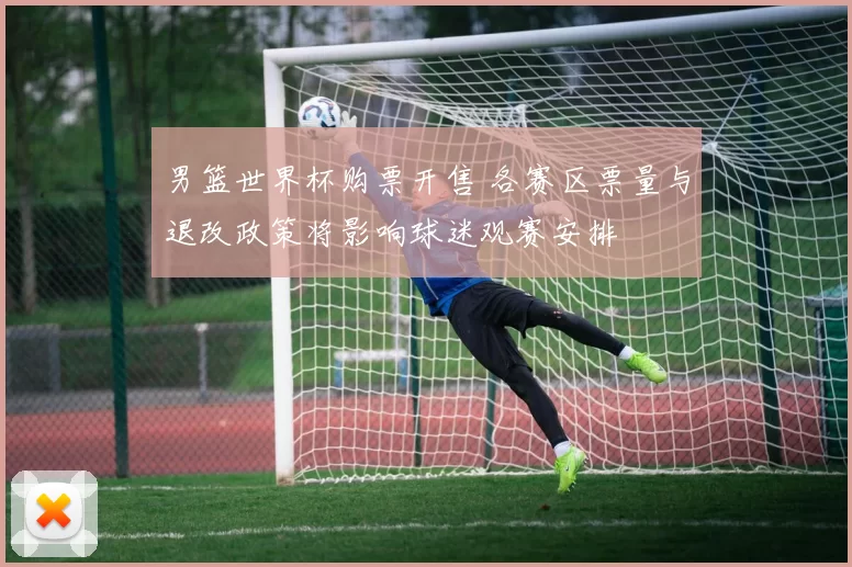 男篮世界杯购票开售 各赛区票量与退改政策将影响球迷观赛安排