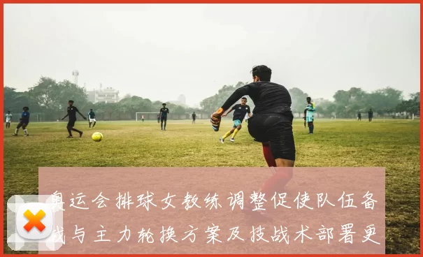 奥运会排球女教练调整促使队伍备战与主力轮换方案及技战术部署更新