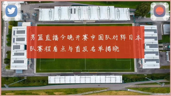 男篮直播今晚开赛中国队对阵日本队赛程看点与首发名单揭晓