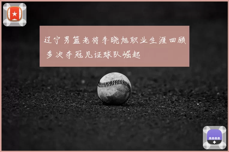 辽宁男篮老将李晓旭职业生涯回顾 多次夺冠见证球队崛起