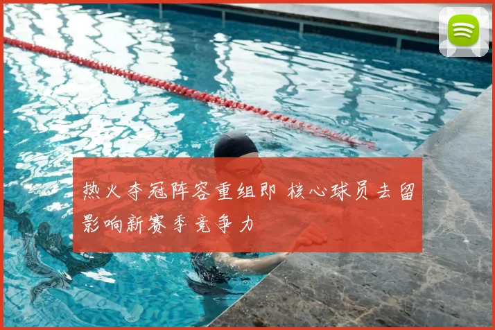 热火夺冠阵容重组即 核心球员去留影响新赛季竞争力