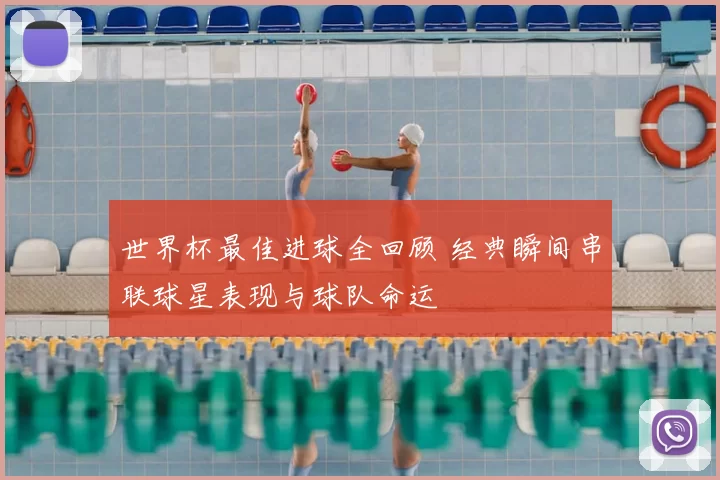 世界杯最佳进球全回顾 经典瞬间串联球星表现与球队命运