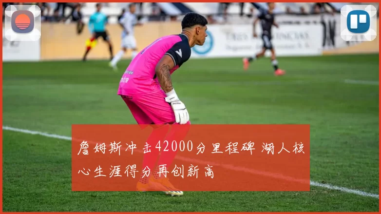 詹姆斯冲击42000分里程碑 湖人核心生涯得分再创新高