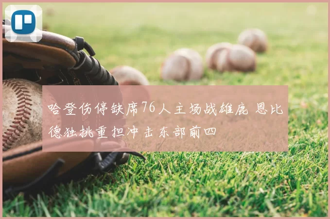 哈登伤停缺席76人主场战雄鹿 恩比德独挑重担冲击东部前四