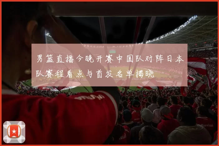 男篮直播今晚开赛中国队对阵日本队赛程看点与首发名单揭晓