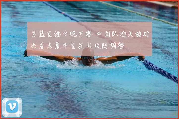 男篮直播今晚开赛 中国队迎关键对决看点集中首发与攻防调整