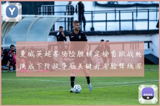 曼城英超客场险胜锁定榜首欧战轮换成下阶段争冠关键并考验锋线深度