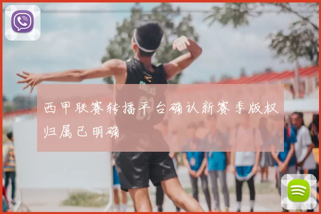 西甲联赛转播平台确认新赛季版权归属已明确