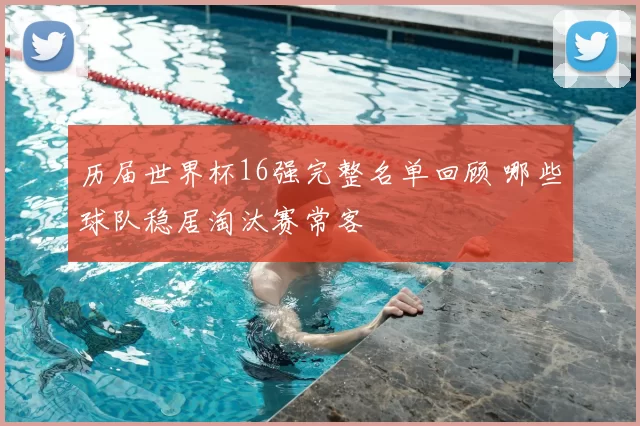 历届世界杯16强完整名单回顾 哪些球队稳居淘汰赛常客