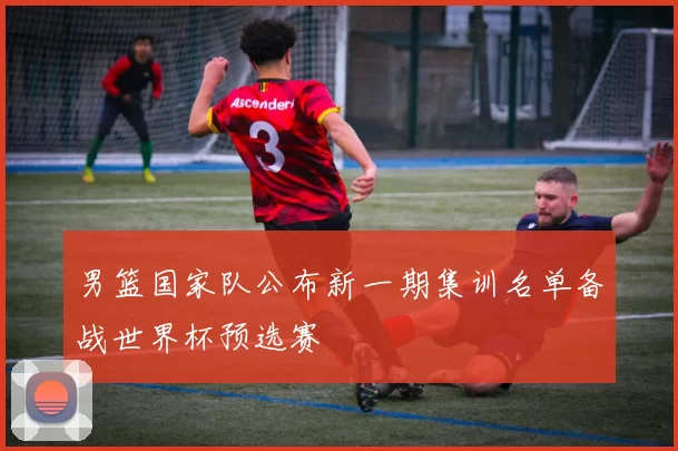 男篮国家队公布新一期集训名单备战世界杯预选赛