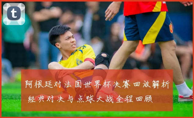 阿根廷对法国世界杯决赛回放解析 经典对决与点球大战全程回顾