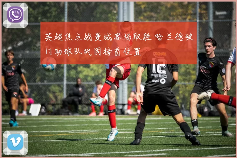 英超焦点战曼城客场取胜 哈兰德破门助球队巩固榜首位置