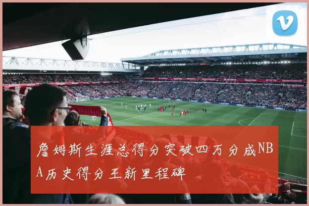 詹姆斯生涯总得分突破四万分成NBA历史得分王新里程碑