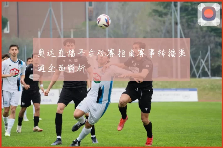 奥运直播平台观赛指南赛事转播渠道全面解析