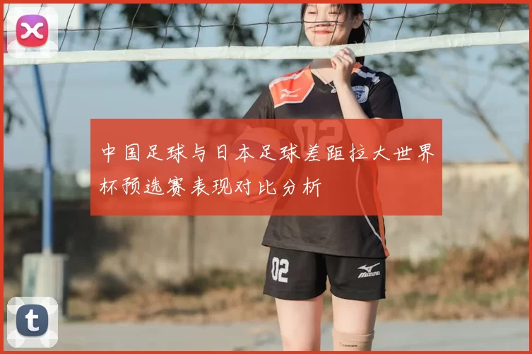 中国足球与日本足球差距拉大世界杯预选赛表现对比分析