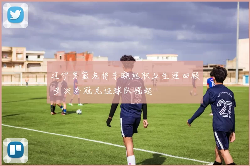 辽宁男篮老将李晓旭职业生涯回顾 多次夺冠见证球队崛起