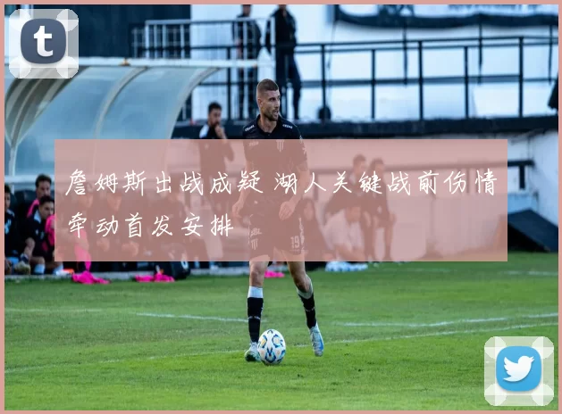 詹姆斯出战成疑 湖人关键战前伤情牵动首发安排