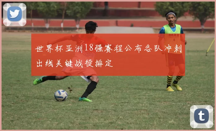 世界杯亚洲18强赛程公布各队冲刺出线关键战役排定