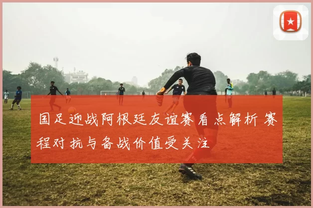 国足迎战阿根廷友谊赛看点解析 赛程对抗与备战价值受关注
