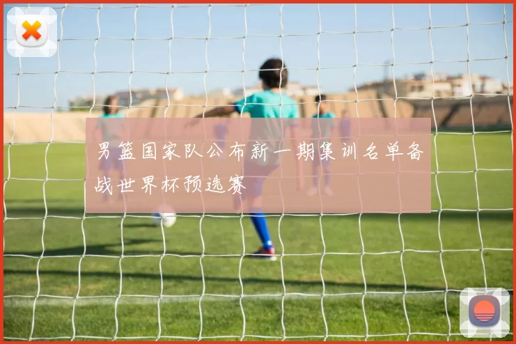 男篮国家队公布新一期集训名单备战世界杯预选赛