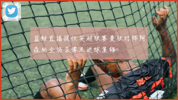 蓝鲸直播提供英超联赛曼联对阵阿森纳全场录像及进球集锦