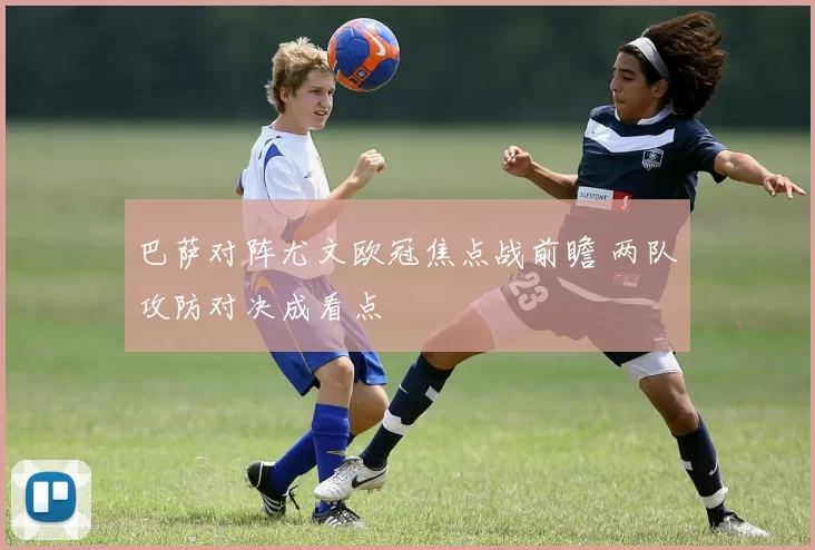 巴萨对阵尤文欧冠焦点战前瞻 两队攻防对决成看点