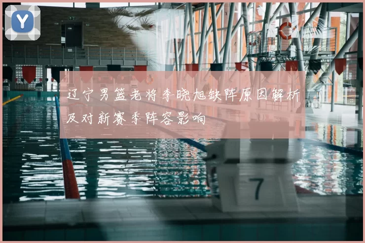 辽宁男篮老将李晓旭缺阵原因解析及对新赛季阵容影响